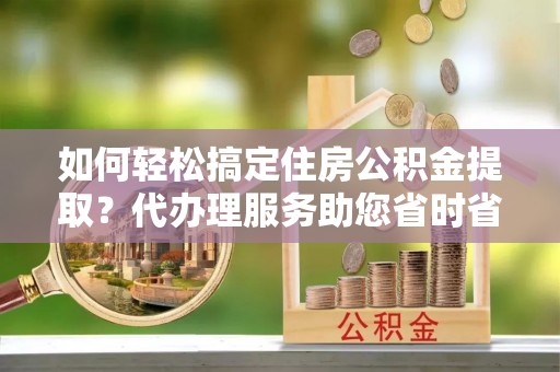 青云谱如何轻松搞定住房公积金提取？代办理服务助您省时省力