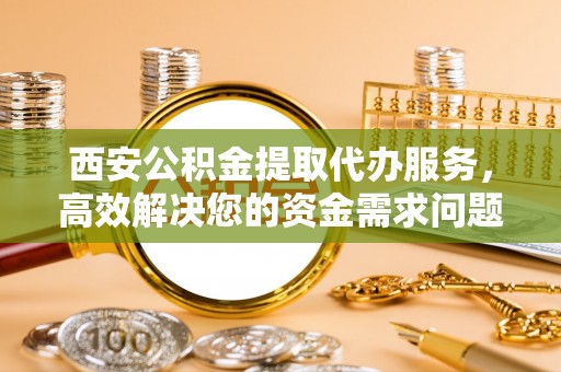 青云谱西安公积金提取代办服务，高效解决您的资金需求问题
