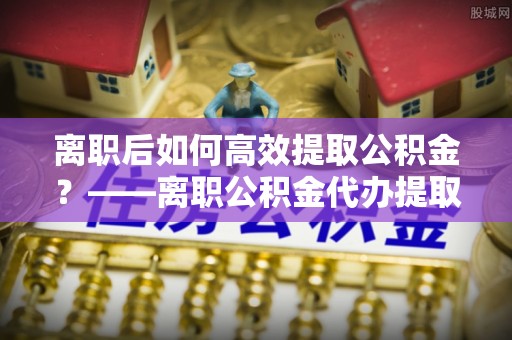 青云谱离职后如何高效提取公积金？——离职公积金代办提取全流程解析