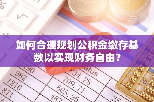 宁河如何合理规划公积金缴存基数以实现财务自由？