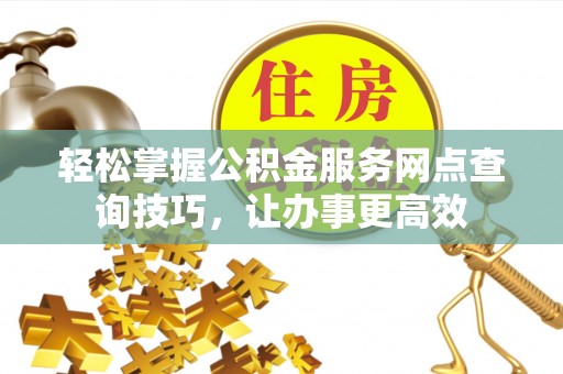 怀来轻松掌握公积金服务网点查询技巧，让办事更高效