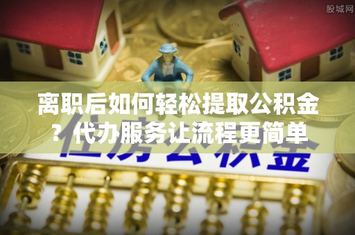 渝水离职后如何轻松提取公积金？代办服务让流程更简单