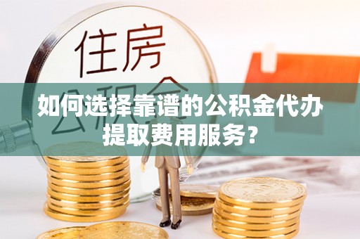 马边如何选择靠谱的公积金代办提取费用服务？