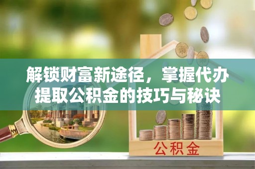 泾阳解锁财富新途径，掌握代办提取公积金的技巧与秘诀