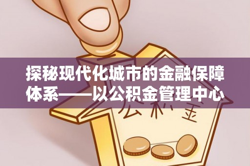 文成探秘现代化城市的金融保障体系——以公积金管理中心为核心的民生服务