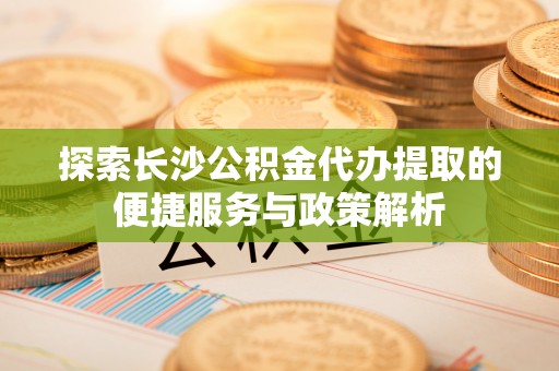 井陉探索长沙公积金代办提取的便捷服务与政策解析