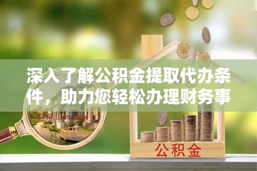 宁明深入了解公积金提取代办条件，助力您轻松办理财务事务
