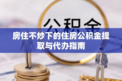 罗城房住不炒下的住房公积金提取与代办指南