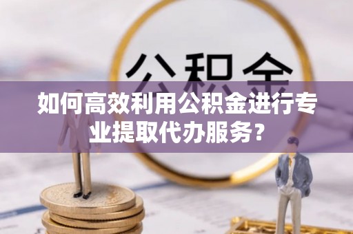 灵武如何高效利用公积金进行专业提取代办服务？